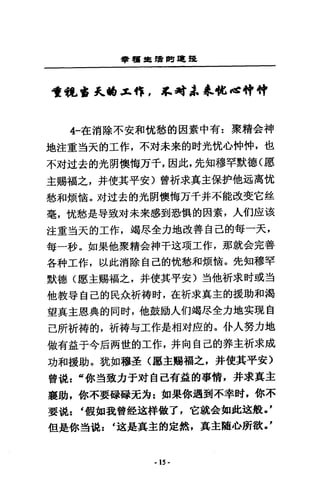 學種車續問·提
司重視晶宮式tfI.x..悴 ， ~~i，~恤，當神神
4-在消除不安和忱愁的因素中有:聚精合神
地注重道天的工作，不封未來的肘光忱心仲悴，也
不肘道去的光開懊悔方千，因此，先知穆罕默德(愿
主賜福之，并使其平安〉曾祈求真主保妒他通高忱
愁和煩惱。 x才迂去的光開懊悔方千并不能改斐它盤
毫，忱憨是辱致文才未來感到恐慎的因素，人的庇i亥
注重對天的工作，竭息全力地改善自己的每一天，
每一秒。如果他聚精金神千送項工作，那就金完善
各科工作，以此消除自己的忱愁和煩銜。先知穆罕
默德(愿主賜福之，并使其平安)對他祈求肘或主吉
他教專自己的民余祈禱肘，在祈求真主的援助和渴
望真主恩典的同肘，他鼓勵人們竭息全力地笑現自
己所祈禱的，祈禱勾工作是相河區的。仆人努力地
做有益于今后兩世的工作，并向自己的莽主祈求成
功和援助。就如穆三是〈廳主賜福之，并使其平安〉
曾視=“你對致力于對自己有益的事情，井求真主
襄助，你不要碌碌充方:部果你遇到不幸肘，你不
要說 : t 假如我曾銓述祥做了，它就金如此述般'，
但是你道說 : t 迪是真主的定然，其主髓Jtm欲 -F
·15·
 
