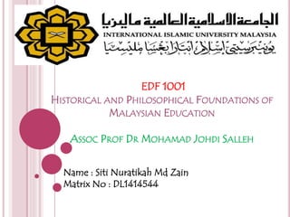 EDF 1001
HISTORICAL AND PHILOSOPHICAL FOUNDATIONS OF
MALAYSIAN EDUCATION
ASSOC PROF DR MOHAMAD JOHDI SALLEH
Name : Siti Nuratikah Md Zain
Matrix No : DL1414544
 