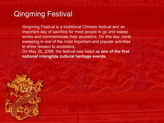 Qingming Festival
Qingming Festival is a traditional Chinese festival and an
important day of sacrifice for most people to go and sweep
tombs and commemorate their ancestors. On this day, tomb
sweeping is one of the most important and popular activities
to show respect to ancestors.
On May 20, 2006, the festival was listed as one of the first
national intangible cultural heritage events.
 