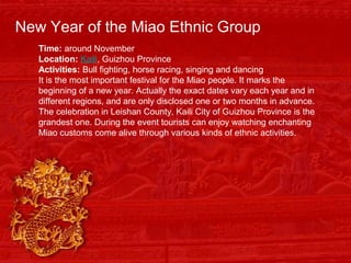 New Year of the Miao Ethnic Group
Time: around November
Location: Kaili, Guizhou Province
Activities: Bull fighting, horse racing, singing and dancing
It is the most important festival for the Miao people. It marks the
beginning of a new year. Actually the exact dates vary each year and in
different regions, and are only disclosed one or two months in advance.
The celebration in Leishan County, Kaili City of Guizhou Province is the
grandest one. During the event tourists can enjoy watching enchanting
Miao customs come alive through various kinds of ethnic activities.
 