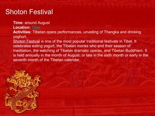 Shoton Festival
Time: around August
Location: Tibet
Activities: Tibetan opera performances, unveiling of Thangka and drinking
yoghurt.
Shoton Festival is one of the most popular traditional festivals in Tibet. It
celebrates eating yogurt, the Tibetan monks who end their season of
meditation, the watching of Tibetan dramatic operas, and Tibetan Buddhism. It
is held annually in the month of August, or late in the sixth month or early in the
seventh month of the Tibetan calendar.
 