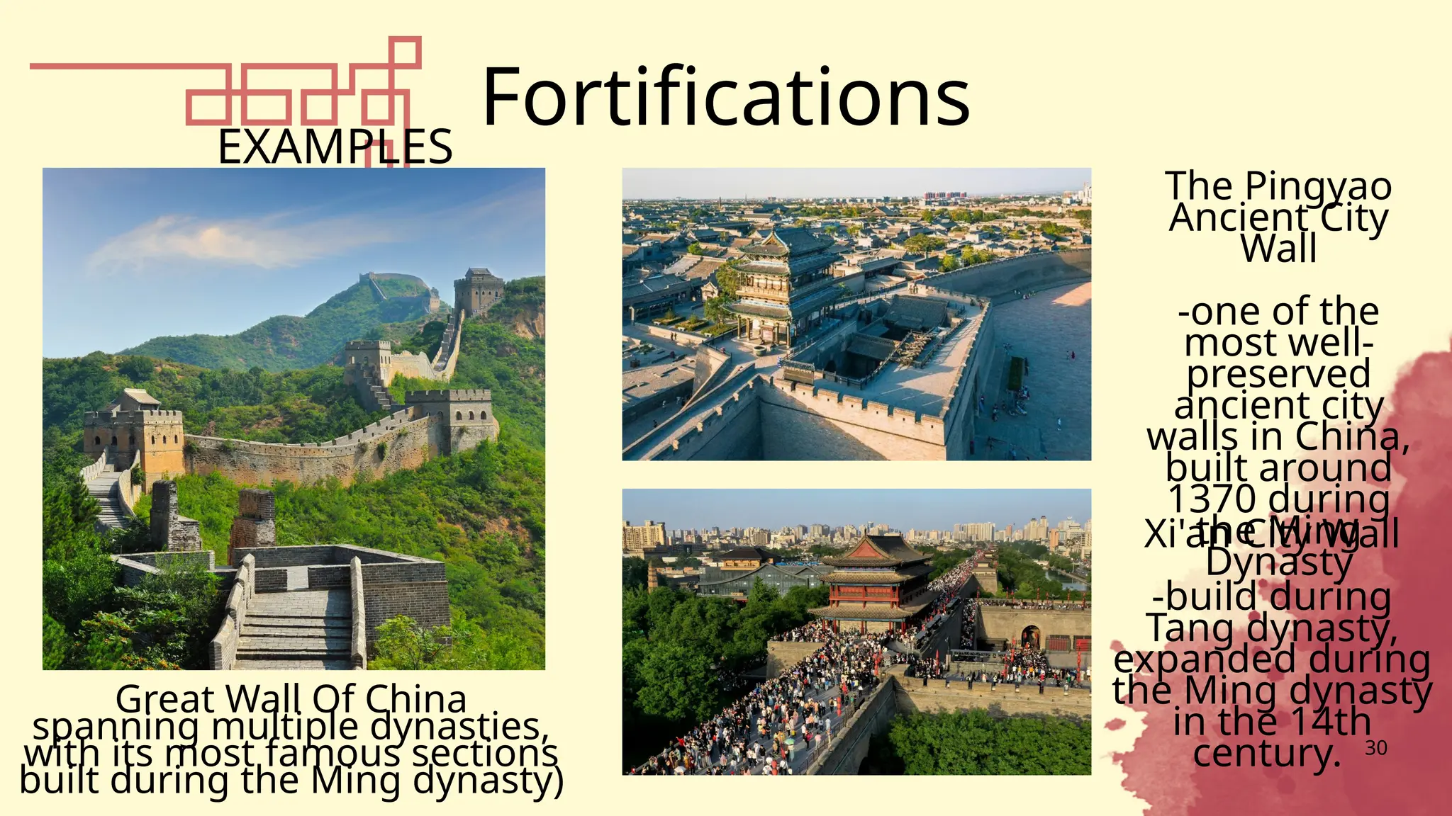 Fortifications
30
EXAMPLES
The Pingyao
Ancient City
Wall
-one of the
most well-
preserved
ancient city
walls in China,
built around
1370 during
the Ming
Dynasty
Great Wall Of China
spanning multiple dynasties,
with its most famous sections
built during the Ming dynasty)
Xi'an City Wall
-build during
Tang dynasty,
expanded during
the Ming dynasty
in the 14th
century.
 