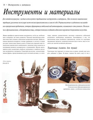 10 • Инструменты и материалы
Инструменты и материалы
Для китайскогорисунка кистью используются традиционные инструменты иматериалы..Как вомногих национальных
традициях,различные аксессуары часто весьма привлекательны и сами по себе.В прошломученые ихудожники наслажда-
лись прекрасными предметами, которые сформировали отдельный вид антиквариата, называемого «столученого». Он вклю-
чал и функциональные, и декоративные вещи, которыепомогали создавать идеальное окружение дляразвития искусства.
Можно приобрести дорогостоящие инструменты, но без ци, необходи-
мого в живописи, все траты напрасны. Чудесные произведения живо-
писи могут быть созданы и обычными недорогими кистями. Набор ос-
новных предметов называется «четыре сокровища» и состоит из камня
для туши, плитки туши, бумаги и кисти. Сложно дать хороший совет от-
носительно покупки всего необходимого, поскольку лишь немногие из
поставщиков являются одновременно и художниками. Многие препо-
даватели могут посоветовать наиболее подходящие и наиболее доступ-
ные инструменты и материалы. Существуют различные специализиро-
ванные фирмы, предоставляющие услуги почтовой доставки, и в неко-
«Стол ученого».
Джозеф Ло
торых хороших художественных магазинах встречается небольшой
ассортимент необходимых материалов. Удостоверьтесь в том, что
предлагаемые вещи китайского производства, потому что некоторые
продаваемые предметы, например японская тушь и кисти, могут не по-
дойти для занятий китайским рисунком.
Тушечница (камень для туши)
Тушечницы (ян) вырезают из сланца или из камня, лучший сорт кото-
рого добывают в Дуане. В идеале, хорошо бы иметь одну из них с
От декоративности к функциональности!
Слеванесколькообразцовукрашенных
предметов, справа - их обычныеэквиваленты
 