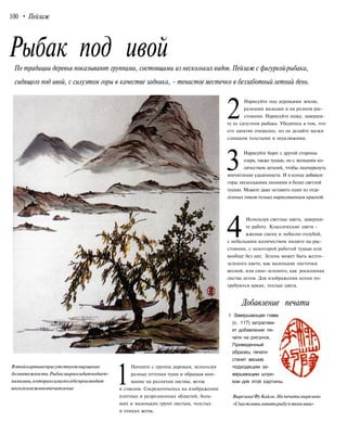 100 • Пейзаж
Рыбак под ивойПо традиции деревья показывают группами, состоящими из нескольких видов. Пейзаж с фигуркойрыбака,
сидящего под ивой, с силуэтом горы в качестве задника, - тенистое местечко в беззаботный летний день.
Вэтойкартинеприсутствуетощущение
безмятежности.Рыбакмирносидитподвет-
вямиивы,котораясамапосебепроизводит
мягкоеинежноевпечатление
1
Начните с группы деревьев, используя
разные оттенки туши и обращая вни-
мание на различия листвы, веток
и стволов. Сосредоточьтесь на изображении
плотных и разрозненных областей, боль-
ших и маленьких групп листьев, толстых
и тонких веток.
2
Нарисуйте под деревьями землю,
разными мазками и на разном рас-
стоянии. Нарисуйте лодку, заверши-
те ее силуэтом рыбака. Убедитесь в том, что
его занятие очевидно, но не делайте мазки
слишком толстыми и неуклюжими.
3
Нарисуйте берег с другой стороны
озера, также тушью, но с меньшим ко-
личеством деталей, чтобы подчеркнуть
впечатление удаленности. И в конце добавьте
горы несколькими линиями и более светлой
тушью. Можете даже оставить один из отда-
ленных пиков только нарисованным краской.
4
Используя светлые цвета, заверши-
те работу. Классические цвета -
жженая сиена и небесно-голубой,
с небольшим количеством индиго на рас-
стоянии, с некоторой работой тушью или
вообще без нее. Зелень может быть желто-
зеленого цвета, как маленькие листочки
весной, или сине-зеленого, как роскошная
листва летом. Для изображения осени по-
требуются яркие, теплые цвета.
Добавление печати
1 Завершающая глава
(с. 117) затрагива-
ет добавление пе-
чати на рисунок.
Приведенный
образец печати
станет весьма
подходящим за-
вершающим штри-
хом для этой картины.
Вырезана ФуКайли.На печати вырезано
«Счастливыловитьрыбув тени ивы»
 