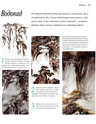 Пейзаж • 101
Водопад По контрасту водопады выглядят более шумными и оживленными. Два из
них представлены здесь. Сначала водопад рисуют только тушью, а завер-
шают в цвете. В этих композициях все более импульсивно - значимость
фактуры, детали, высота и напряжение скал, обрывающих водопад.
Возьмите два оттенка туши, чтобы на-
рисовать основные элементы и фактуру
пейзажа. Помните, что принципы «тем-
ный/светлый» и «большой/маленький» отно-
сятся и к пространству, и к мазкам кисти.
Добавьте немного «влажной» (как пра-
вило, светлой) туши для того, чтобы
в дальнейшем иметь возможность
варьировать тона. Композиция второго ри-
сунка несколько сложнее, чем первого.
Добавьте более светлый оттенок по-
верх линий и мазков туши для созда-
ния впечатления разреженности.
Для того чтобы показать иные техники,
здесьприведенаещеоднаработаДжозефа
Ло.Внейсозданобольшеевпечатлениесилы
итумана,нежелидеталей.Такогородажи-
вописьлучше смотреть нарасстоянии вы-
тянутой руки, чем тщательно изучать во
всехподробностях.
 
