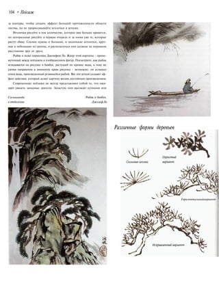 104 • Пейзаж
за контуры, чтобы создать эффект большей протяженности области
листвы, но не прорисовывайте иголочки в деталях.
Иголочки рисуйте в том количестве, которое вам больше нравится,
но центральные рисуйте в первую очередь и за ними уже те, которые
растут сбоку. Соснам нужны и большие, и маленькие иголочки, круп-
ные и небольшие их группы, и располагаться они должны на неравном
расстоянии друг от друга.
Рыбак в лодке нарисован Джозефом Ло. Жанр этой картины - проме-
жуточный между пейзажем и изображением фигур. Посмотрите, как рыбак
вглядывается на рисунке в бамбук, растущий по кромке воды, к тому же
удочка направлена к внешнему краю рисунка - возможно, он услышал
плеск воды, произведенный резвящейся рыбой. Все эти детали создают эф-
фект действия, который делает картину весьма достойным произведением.
Современные пейзажи не всегда представляют собой то, что ожи-
дают увидеть западные зрители. Зачастую они выглядят кучными или
Соснаивода
в отдалении
Рыбак и бамбук.
ДжозефЛо
Различные формы деревьев
Горизонтальныйвариант
 