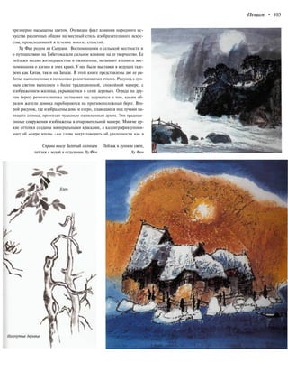 Пещам • 105
чрезмерно насыщены цветом. Очевиден факт влияния народного ис-
кусства различных общин на местный стиль изобразительного искус-
ства, происходивший в течение многих столетий.
Ху Фан родом из Сычуаня. Воспоминания о сельской местности и
о путешествиях на Тибет оказали сильное влияние на ее творчество. Ее
пейзажи весьма жизнерадостны и оживленны, вызывают в памяти вос-
поминания о жизни в этих краях. У нее были выставки в ведущих гале-
реях как Китая, так и на Западе. В этой книге представлены две ее ра-
боты, выполненные в несколько различающихся стилях. Рисунок с лун-
ным светом выполнен в более традиционной, спокойной манере, с
изображением жилища, укрывшегося в сени деревьев. Ограда на дру-
гом берегу речного потока заставляет вас задуматься о том, каким об-
разом жители домика перебираются на противоположный берег. Вто-
рой рисунок, где изображены дома и озеро, плавящиеся под лучами па-
лящего солнца, пронизан чудесным оживленным духом. Эти традици-
онные сооружения изображены в очаровательной манере. Многие яр-
кие оттенки созданы минеральными красками, а каллиграфия упоми-
нает об «озере вдали» -но слова могут говорить об удаленности как в
Справа внизу Залитый солнцем Пейзаж в лунном свете,
пейзаж с водой в отдалении. Ху Фан Ху Фан
 