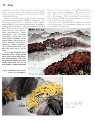 106 • Пейзаж
пространстве, так и во времени. Поиск подходящих к живописи выска-
зываний довольно затруднителен для западных художников. Ху Фан
изобразила и небо, и озеро, предпочтя заполнить пустоту, что добави-
ло рисунку событийности.
Еще один китайский художник, который использует минеральные
краски, контрастирующие с тушью, - Фу Кайли, преподающий китай-
ский рисунок кистью в Англии. Этот прекрасный пейзаж, изображаю-
щий озеро Дистрикт осенью, выполнен в классическом китайском сти-
ле (Кайли провел около недели в районе Вотемилл, делая наброски и
рисуя). Здесь показаны осенние цвета,
гладкая поверхность воды создает ощу-
щение умиротворенности. Изящно
проплывающие по воде яхты намекают
на легкий бриз. Туманная дымка в неко-
тором отдалении показывает, как уди-
вительно подходят виды этой части Ан-
глии для воплощения в данном живо-
писном стиле. Обратите внимание на
то, что определенный оттенок китай-
ского стиля присутствует и в силуэтах
зданий.
Для того чтобы минеральные краски
смотрелись хорошо, сначала рисуйте
темной тушью (объекты на расстоянии -
более светлым оттенком) и после того,
как она высохнет, добавьте яркие мине-
ральные краски. Лучше всего здесь, по
всей видимости, подойдут порошковые
Пейзаж озерного края с использованием
минеральныхкрасок.ФуКайли
пигменты, но их сложнее использовать и для них требуется клеевой связу-
ющий элемент, пестик и ступа для растирания. Вместо них можно взять
краски в тюбиках, которые продаются уже готовыми, но при этом пигмент
у них не настолько яркий и выбор оттенков меньше. В некоторых класси-
ческих пейзажах периода Сун (выполненных в характерной сине-зеленой
гамме) использованы минеральные краски.
Детали еще одного пейзажа Джозефа Ло показывают, каким обра-
зом он использует яркие матовые минеральные краски в качестве кон-
трастного фона для штрихов туши.
ДетальпейзажаДжозефаЛо
сиспользованиемжелтойми-
неральной краски
 