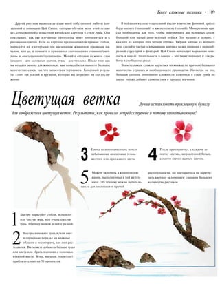 Более сложные техники • 109
Другой рисунок является деталью моей собственной работы (со-
зданной с помощью Цай Сяоли, которая обучила меня этой техни-
ке), срисованной с известной китайской картины в стиле гунби. Она
показывает, как уже изученные принципы могут применяться и к
рисованию цветов. Если на картине предполагаются прямые стебли,
нарисуйте их изогнутыми для насыщения живописи духовным на-
чалом, или ци, и помните о принципах соотношения «темного/свет-
лого» и «насыщенного/пустотного». Меняйте оттенки нижнего слоя
(индиго - для холодных цветов, тушь - для теплых). После того как
вы создали основу для живописи, вам понадобится нанести большое
количество слоев, так что запаситесь терпением. Конечный резуль-
тат стоит тех усилий и времени, которые вы затратите на его дости-
жение.
В пейзажах в стиле «тщательной кисти» в качестве фоновой краски
берут индиго (холодный) и жженую сиену (теплый). Минеральные кра-
ски необходимы для того, чтобы имитировать два основных стиля:
большой или малый сине-зеленый пейзаж Это малахит и лазурит, у
каждого из которых есть четыре оттенка. Твердой кистью из волчьего
меха сделайте частые «скрывающие кончик» мазки линиями с разнооб-
разной структурой и фактурой. Цай Сяоли использует выражение «сме-
лость в начале, тщательность в конце» - это также подходит и для ра-
боты в свободном стиле.
Этим техникам сложно научиться по книжке по причине большого
количества ступенек и необходимости руководства. Несмотря на это,
большая степень понимания сложности живописи в стиле гунби на
шелке только добавит удовольствия в процесс изучения.
Цветущая ветка Лучше использовать проклеенную бумагу
для изображения цветущих веток.Результаты, как правило, непредсказуемые и потомузахватывающие!
3
Цветы можно нарисовать пятью
небольшими лепестками темно-
желтого или оранжевого цвета. 4
После прикоснитесь к каждому ле-
пестку кистью, заправленной белым,
а потом светло-желтым цветом.
5Можете включить в композицию
камни, выполненные в той же тех-
нике. Эту технику можно использо-
вать и для листочков и прочей
растительности, но постарайтесь не перегру-
зить картину включением слишком большого
количества рисунков.
1
Быстро нарисуйте стебли, используя
или чистую воду, или очень светлую
тушь. Ширину мазков делайте разной.
2
Быстро наложите тушь и/или цвет
в случайном порядке на влажные
области и посмотрите, как они рас-
текаются. Вы можете добавить больше туши
или цвета или убрать излишки с помощью
влажной кисти. Ветка, высыхая, посветлеет
приблизительно на 50 процентов.
 