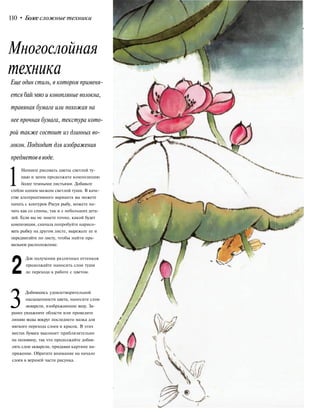 110 • Более сложные техники
Еще один стиль, в котором применя-
ется бай мяо и конопляные волокна,
травяная бумага или похожая на
нее прочная бумага, текстура кото-
рой также состоит из длинных во-
локон. Подходит для изображения
предметоввводе.
1Начните рисовать цветы светлой ту-
шью и затем продолжите композицию
более темными листьями. Добавьте
стебли одним мазком светлой туши. В каче-
стве альтернативного варианта вы можете
начать с контуров Рисуя рыбу, можете на-
чать как со спины, так и с небольших дета-
лей. Если вы не знаете точно, какой будет
композиция, сначала попробуйте нарисо-
вать рыбку на другом листе, вырежьте ее и
передвигайте по листу, чтобы найти пра-
вильное расположение.
2
Для получения различных оттенков
продолжайте наносить слои туши
до перехода к работе с цветом.
3Добившись удовлетворительной
насыщенности цвета, нанесите слои
акварели, изображающие воду. За-
ранее увлажните области или проведите
линию воды вокруг последнего мазка для
мягкого перехода слоев и красок. В этих
местах бумага высохнет приблизительно
на половину, так что продолжайте добав-
лять слои акварели, придавая картине на-
пряжение. Обратите внимание на начало
слоев в верхней части рисунка.
Многослойная
техника
 