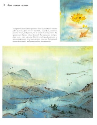 112 •Более сложные техники
Беспорядочно расположите красочные пятна на листе бумаги и позже
добавьте детали. Лучше немного подождать, может быть, несколько
дней или больше, чтобы понять, что вы «видите» в цветных пятнах. На
приведенных образцах пейзаж (нижний) был нарисован наоборот,
сверху вниз, и после перевернут. Желтый лотос (справа) «разглядели» в
сконцентрированном пятне цвета и позже увеличили. Иногда такой
подход предоставляет вам большую свободу самовыражения.
 