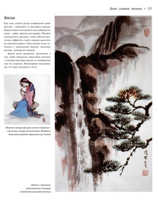 Более сложные техники • 113
Квасцы
Еще один способ сделать изображение рыбы
светлым - нарисовать ее раствором квасцов.
Квасцы можно использовать для изображения
чешуи - рыбы, дракона или ящериц. Меняйте
насыщенность раствора, чтобы добиться раз-
личных эффектов, и дайте квасцам высохнуть
до нанесения краски. Такая техника плохо со-
четается с проклеенной бумагой, поскольку
раствор впитывается бумагой.
Другой метод рисования заключается в
том, чтобы обозначить траекторию водопада
с помощью раствора квасцов до изображения
скал по сторонам. Иллюстрация показывает,
как это может выглядеть в итоге.
Живописьжанра«фигуры»встиле«тщатель-
нойкисти»напроклееннойбумаге.ФуКайли.
В оригиналеработа обрамлена как свиток
Пейзаж с водопадом,
нарисованныйспомощью
устойчивой квасцовой техники
 
