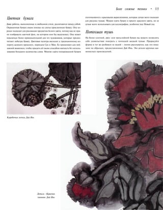 Более сложные техники • 115
Цветная бумага
Даже работы, выполненные в свободном стиле, различаются между собой.
Окрашенная бумага сюанъ похожа на слегка проклеенную бумагу. Она хо-
рошо подходит для рисования предметов белого цвета, потому как не нуж-
но изображать цветной фон, на котором они бы выделялись. Она может
показаться более привлекательной для тех художников, которые предпо-
читают небелую бумагу. Цветовая палитра восходит к традиционному ко-
лориту далекого прошлого, периодов Сун и Мин. Ее применяют для пей-
зажной живописи, чтобы придать ей таким способом мягкость без исполь-
зования большого количества слоев. Многие сорта тонированной бумаги
изготовляются с красивыми вкраплениями, которые лучше всего подходят
для рисунка тушью. Можно взять бумагу и яркого красного цвета, но ее
лучше всего использовать для каллиграфии, особенно под Новый год.
Потекшая тушъ
На более плотной, двух- или трехслойной бумаге вы можете позволить
себе удовольствие поиграть с потекшей жидкой тушью. Прорисуйте
форму и тут же разбавьте ее водой - линии расплывутся, как это пока-
зано на образцах, предоставленных Дай Инь. Это детали крупных жи-
вописных произведений.
Коробочки лотоса.Дай Инь
Деталь «Красных
пионов».Дай Инь
 