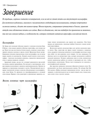 118•Завершение
Завершение
По традиции, картина считается незавершенной, если на ней не стоит печать или отсутствует каллиграфия.
Для восточного художника, знакомого с письменностью и подходящими высказываниями, которые встречаются
намногих свитках, сделать это намного проще.Многие туристы, совершившие путешествие вГонконг, привозят
оттуда свои собственные печати или клейма. Вовсе не обязательно, что они подойдут для применения на живописи,
также как имногие надписи, в особенности те, которые сочетают китайские иероглифы и английский текст.
Каллиграфия
На Западе дети начинают обучение грамоте с изучения печатных букв.
В Китае с этим можно сравнить обычные иероглифы, или почерк кап
шу. После того как они поняты (точнее сказать, освоены), можно пред-
принять попытки изучения и других стилей. Временами более востре-
бованными считались определенные стили каллиграфии, мы не всегда
можем оценить по достоинству. Лучший способ изучить стили калли-
графии - тщательно исследовать живопись, определить примененный
стиль и задаться вопросом «почему?».
Архаичный почерк, как раз тот, который применяется при резьбе
на печатях, является древнейшим. Он восходит к пиктограммам, кото-
рые шаманы использовали в процессе жертвоприношения. Вначале их
вырезали на черепаховых панцирях и костях. Императорский указ ут-
вердил чиновничий почерк в качестве объединяющего каллиграфиче-
ские стили Китая. Со временем он трансформировался в уставной
стиль письма. Наравне с ним существуют и «рукописные» варианты, ко-
Восемь основных черт каллиграфии
торые можно воспринимать как курсив или скоропись. Они более
трудны для применения, поскольку требуют базисного знания китай-
ской иероглифики.
Желательно выучить несколько фраз или заучить написание ваше-
го имени. Имя, иероглиф или фразу следует помещать в живопись
очень аккуратно (поскольку живопись и каллиграфия настолько схожи
меж собой, что про живопись часто говорят, что она «написана»). Ее
обычное место не соответствует тому, которое используется в работах
западной живописи. Оставьте свободным один из углов, внимательно
изучите живописные работы по книгам и выставкам для того, чтобы
почувствовать композицию. Печать часто помещается по соседству с
каллиграфической надписью.
Для практики приведено несколько образцов уставного стиля. По-
размышляйте над более оригинальными идеями. На пейзаже Цю Лей
Лей надпись «Небеса понимают переживания поэтов - вид на закат не-
завершен, в действительности вы не можете увидеть леса, только услы-
шать пение птиц в пустоте холмов».
 