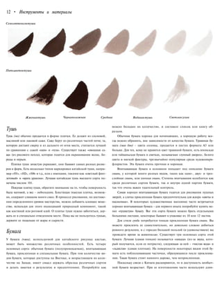 12 • Инструменты и материалы
Семьоттенковтуши
Пятьцветовтуши
Жженаятушь Чернаявлажная Средняя Водянаятушь Светлаясухая
Тушь
Тушь (мо) обычно продается в форме плитки. Ее делают из сосновой,
масляной или лаковой сажи. Сажу берут из различных частей печи; та,
которую достают сверху и из дальнего от огня места, считается лучшей
по сравнению с сажей «шеи» и «тела». Существует также «овощная са-
жа» (из рисового пепла), которая годится для окрашивания волос, бо-
роды и перьев.
Плитки туши зачастую украшают, они бывают самых разных разме-
ров и форм, Есть несколько типов маркировки китайской туши, напри-
мер «101», «102», «104» и т.д., или с именами, такими как «светлый фио-
летовый» и «врата дракона». Лучшая китайская тушь высшего сорта по-
мечена числом 101.
Покупая плитку туши, обратите внимание на то, чтобы поверхность
была матовой, а вес - небольшим. Блестящая тяжелая плитка, возмож-
но, содержит слишком много смол. В процессе рисования, по достиже-
нии определенного уровня мастерства, можно добавить клеящее веще-
ство, используя для этого подходящий природный компонент, такой
как костяной или роговой клей. О плитке туши нужно заботиться, дер-
жать ее в специально отведенном месте. Пока вы не пользуетесь тушью,
держите ее подальше от жары и сырости.
Бумага
У бумаги (чжи), используемой для китайского рисунка кистью,
может быть множество различных особенностей. Есть четыре
основных сорта: обычная бумага (полупромокаемая), впитывающая
бумага, проклеенная и специальная бумага. При том количестве ви-
дов бумаги, которые доступны на Востоке, и возрастающем их коли-
честве на Западе, имеет смысл держать образцы различных сортов
и делать заметки о результатах и предпочтениях. Попробуйте как
можно большее их количество, и составьте список или книгу об-
разцов.
Обычная бумага хороша для начинающих, а хорошую работу все-
гда можно обрамить, вне зависимости от качества бумаги. Травяная бу-
мага (мао бян) - цвета соломы, продается в листах формата A3 или
больше. Для тех, кому не нравится цвет травяной бумаги, есть японская
или тайваньская бумага в свитках, называемая «лунный дворец», белого
цвета и мягкой фактуры, чрезвычайно популярная среди художникрв-
флористов. Эта бумага очень прочная и хорошая.
Впитывающая бумага в основном попадает под описание бумаги
сюань, у которой много разных видов, таких как одно-, двух- и трех-
слойная сюань, или хинная сюань. Степень впитывания колеблется как
среди различных сортов бумаги, так и внутри одной партии бумаги,
так что очень важен тщательный контроль.
Самая хорошо впитывающая бумага годится для рисования пушных
зверей, а слегка проклеенная бумага предпочтительна для жанра «цветы и
насекомые». В некоторых художественных магазинах часто встречается
хорошо впитывающая бумага - для первого опыта попробуйте купить ме-
нее «пушистую» бумагу. Все эти сорта бумаги можно брать отдельными
большими листами, некоторые бывают в упаковке из 10 или 12 листов.
Для стиля гунби потребуется тонкая проклеенная бумага сюань. Вы
можете проклеить ее самостоятельно, но довольно сложно добиться
ровного результата, и с гораздо большей пользой (и удовольствием) вы
проведете время за живописью. Существует три основных сорта этой
бумаги. Лучшая (самая тонкая) называется «цикада» (из-за звука, кото-
рый получается, если ее потрясти), следующая за ней - «чистая вода» и
«льдистая» (самая плотная). На поверхности некоторых видов этой бу-
маги есть поблескивающие частички, образующиеся после проклеива-
ния. Такая бумага стоит намного дороже, чем непроклеенная.
Поскольку связи с Китаем расширяются, то и доступность необыч-
ной бумаги возрастает. При ее изготовлении часто используют длин-
 