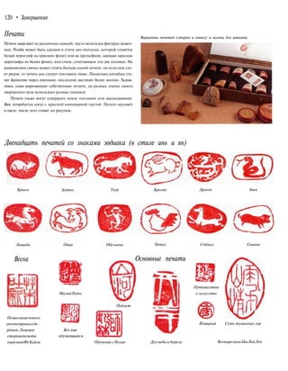 120 • Завершение
Печати
Печати вырезают из различных камней, часто используя фигурки живот-
ных. Резьба может быть сделана в стиле инь (интальо, которой ставится
белый иероглиф на красном фоне) или ян (рельефная, дающая красные
иероглифы на белом фоне), или стиле, сочетающем эти две техники. На
живописном свитке может стоять больше одной печати, но если они сто-
ят рядом, то печать инь следует поставить ниже. Поскольку китайцы ста-
вят фамилию перед именами, последние выглядят более весомо. Худож-
ники, сами вырезающие собственные печати, на разных этапах своего
творческого пути используют разные подписи.
Печати также могут содержать некое послание или высказывание.
Вам потребуется сосуд с красной киноварной пастой. Печать окунают
в пасту, после чего ставят на рисунок.
Варианты печатей (старых и новых) и пасты для штампа
Двенадцать печатей со знаками зодиака (в стиле инь и ян)
Крыса Буйвол Тигр Кролик Дракон Змея
Лошадь Овца Обезьяна Петух Собака Свинья
Весна
Пожеланиенового
ростатравыиде-
ревьев.Лицевая
сторонапечати
вырезанаФуКайли
МалыйПуть
Все еще
обучающийся
Основные печати
Пейзаж
Путешествие
в искусство
Обучение сПолин Дух неба и берега
Изящный Суть туманных гор
ВсевырезаныЦюЛейЛей
 