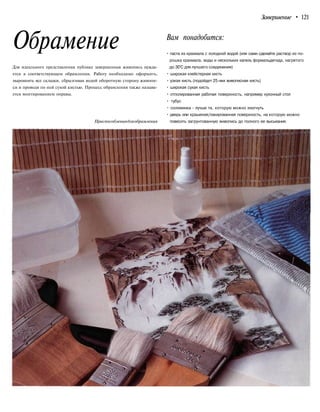 Завершение • 121
Обрамение Вам понадобится:
Для идеального представления публике завершенная живопись нужда-
ется в соответствующем обрамлении. Работу необходимо оформить,
выровнять все складки, сбрызгивая водой оборотную сторону живопи-
си и проводя по ней сухой кистью. Процесс обрамления также называ-
ется монтированием оправы.
Приспособлениядляобрамления
• паста из крахмала с холодной водой (или сами сделайте раствор из по-
рошка крахмала, воды и нескольких капель формальдегида, нагретого
до 30°С для лучшего соединения)
• широкая клейстерная кисть
• узкая кисть (подойдет 25-мм живописная кисть)
• широкая сухая кисть
• отполированная рабочая поверхность, например кухонный стол
• тубус
• соломинка - лучше та, которую можно изогнуть
• дверь или крашеная/лакированная поверхность, на которую можно
повесить загрунтованную живопись до полного ее высыхания.
 