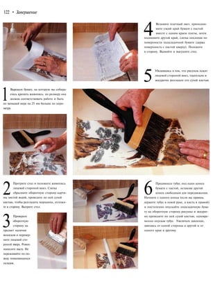 122 • Завершение
4
Возьмите газетный лист, приподни-
мите узкий край бумаги с пастой
вместе с одним краем газеты, затем
поднимите другой край, слегка похлопав по
поверхности подкладочной бумаги (держа
поверхность с пастой кверху). Положите
в сторону. Вымойте и высушите стол.
5
Убедившись в том, что рисунок лежит
лицевой стороной вниз, тщательно и
аккуратно разгладьте его сухой кистью.
1
Вырежьте бумагу, на которую вы собира-
етесь крепить живопись; по размеру она
должна соответствовать работе и быть
по меньшей мере на 25 мм больше по пери-
метру.
2
Протрите стол и положите живопись
лицевой стороной вниз. Слегка
сбрызните оборотную сторону карти-
ны чистой водой, проведите по ней сухой
кистью, чтобы разгладить морщины, отложи-
те в сторону. Вытрите стол.
3
Проверьте
оборотную
сторону на
предмет наличия
волосков и перевер-
ните лицевой сто-
роной вверх. Ровно
нанесите пасту. Не
переживайте по по-
воду появляющихся
складок.
6Продвиньте тубус под один конец
бумаги с пастой, оставляя другой
конец свободным для передвижения.
Начните с одного конца (если вы правша,
держите тубус в левой руке, а кисть в правой)
и постепенно опускайте подкладочную бума-
гу на оборотную сторону рисунка и аккурат-
но проводите по ней сухой кистью, одновре-
менно опуская тубус. Увеличьте давление,
двигаясь от одной стороны к другой и от
одного края к другому.
 