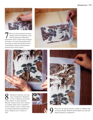 Завершение•123
7После того как вы скрепили два листа,
намажьте пастой поля картины с помо-
щью маленькой кисти. Поднимите
скрепленные листы с одного конца, используя
все пальцы, а не только указательный и боль-
шой; также вы можете использовать кусок га-
зетной бумаги в качестве дополнительного
усилителя вдоль линии подъема.
8Прикрепите верхнюю часть кар-
тины к поверхности. Выровняй-
те поля, а покрытые пастой края
твердо держите по всему периметру.
Возьмите соломку (лучше всего подойдет
та, которую можно гнуть) и выдохните
немного воздуха в один из нижних углов
для создания небольшой воздушной по-
душки. Закрепите угол и оставьте на
ночь. 9
После того как картина высохнет, снимите ее и обрежьте края
до нужного размера. Влажной тряпкой уберите все следы пре-
бывания картины на поверхности.
 