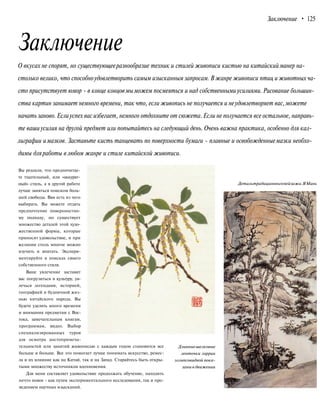 Заключение • 125
Заключение
О вкусах не спорят, но существующееразнообразие техник и стилей живописи кистью на китайскийманер на-
столько велико, что способноудовлетворить самым изысканным запросам. В жанре живописи птиц и животных ча-
сто присутствует юмор - в конце концовмы можем посмеяться и над собственнымиусилиями. Рисование большин-
ства картин занимает немного времени, так что, если живопись не получается и неудовлетворяет вас,можете
начать заново.Еслиуспех вас избегает, немного отдохните от сюжета. Если не получается все остальное, направь-
те вашиусилия на другой предмет или попытайтесь на следующий день. Очень важна практика, особенно для кал-
лиграфии имазков. Заставьте кисть танцевать по поверхности бумаги - плавные и освобожденныемазки необхо-
димы дляработы в любом жанре и стиле китайской живописи.
Вы решили, что предпочитае-
те тщательный, или «аккурат-
ный» стиль, а в другой работе
лучше заняться поиском боль-
шей свободы. Вам есть из чего
выбирать. Вы можете отдать
предпочтение поверхностно-
му подходу, но существует
множество деталей этой худо-
жественной формы, которые
приносят удовольствие, и при
желании столь многое можно
изучить и впитать. Экспери-
ментируйте в поисках своего
собственного стиля.
Ваше увлечение заставит
вас погрузиться в культуру, ув-
лечься легендами, историей,
географией и будничной жиз-
нью китайского народа. Вы
будете уделять много времени
и внимания предметам с Вос-
тока, замечательным книгам,
программам, видео. Выбор
специализированных туров
для осмотра достопримеча-
тельностей или занятий живописью с каждым годом становится все
больше и больше. Все это помогает лучше понимать искусство, ремес-
ла и их влияние как на Китай, так и на Запад. Старайтесь быть откры-
тыми множеству источников вдохновения.
Для меня составляет удовольствие продолжать обучение, находить
нечто новое - как путем экспериментального исследования, так и про-
ведением научных изысканий.
Детальтрадиционногопейзажа.ЯМинь
Длинныешелковые
ленточки гаррии
эллипсовидной пока-
заныв движении
 