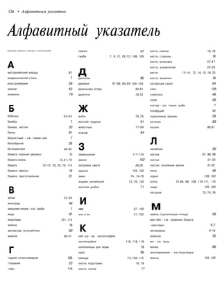 126 • Алфавитным указатель
Алфавитный указатель
Курсивом выделены страницы с иллюстрациям
А
австралийский какаду
академический стиль
альстромерия
ананас
анемоны
Б
бабочки
бамбук
банана, листья
белка
бескостный - см. также сей
бильбергия
бугенвиллея
бумага «лунный дворец»
бумага сюань
бумага 12-13,
бумага, прессы
бумаги, приготовление
В
ветви
виноград
внешняя линия - см. гунби
вода
водопады
войлок
волнистые попугайчики
вьюнок
Г
гаррия эллипсовидная
глициния
горы
61
7
39
53
70
64,64
7
33
81
7
28
42-43
12
12,21,78
УЗ, 20, 78, 115
18
21
33,60
46
7
97
101, 113
18
63
40-41
125
23
114
гранат
гунби 7, 8,12,
ддаосизм
деревья 97,98,
драконова ягода
драконы
Ж
жабы
желтый грудник
животные
жираф
3
завершение
замок
заправка цвета
здания
змеи
зодиак, китайский
золотая рыбка
И
ива
инь и ян
К
кай шу- см. каллиграфия
каллиграфия
капельницы для воды
карп
квасцы
кисти, подставки
кисти, полка
47
28,72, 108, 109
86
99,99,104-105
50-51
73,73
76,76
61
77-84
84
117-124
102
26,26
102, 102
74, 74-75
73, 78, 120
71
57, 100
31,120
118, 118, 119
18
66
73,108,113
18, 18
17
кисти, связка
кисти, стаканы
кисти, заправка
кисти, управление
кисти 13-14, 13,
кисти, вешалки
китайский салат
клен
клубника
клюв
контур - см. также гунби
Конфуций
коралловое дерево
котенок
кошки
Л
лилейник
листва
листья
листья, основные мазки
личи
лодки
лотос 31,64, 68, 108,
люди
лягушки
ммайна (тропическая птица)
мао бян - см. травяная бумага
«мастера»
материалы
мимоза
мо - см. тушь
монах
монтирование - см.подкладка
мосты
18, 18
18
22,47
22-23
14, 15, 18, 20
18
54
105
49
58
7
92
29
83
80,81
30
97, 98, 99
31-32
31,32
46
102, 103
110-111, 115
102, 103
75, 76, 76
58
6,7
9-18
30
86
102, 102
 