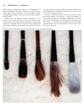 14 • Инструменты и материалы
торую помещают в украшенный держатель с выгравированным на
ручке именем ребенка. Мягкие кисти применяют в основном для ри-
сования цветов, листьев и животных - тогда, когда требуется провес-
ти мягкие широкие штрихи. Такие кисти имеют большее хождение в
Северном Китае.
Твердые кисти часто ошибочно называют «волчьими» - но этот
термин не совсем верен. Для таких кистей могут использовать мех
хорька, медведя и лисы. Такими кистями пишут ветки, стволы, деревья,
используют в каллиграфии. Для того чтобы поставить хорошую точку
в конце мазка, используют как раз такую кисть. Еще более жесткие ки-
сти делают из щетины свиньи или барсука, лошадиной гривы или хво-
ста. Их применяют для изображения пейзажа или людей там, где жела-
тельны сухие и фактурные штрихи.
В кистях из смешанных волокон более мягкие волосы могут быть
расположены снаружи, а более жесткие - в центре, или наоборот. Со-
четание разных волокон часто варьируется художниками, кисти кото-
рых сделаны в соответствии с их специализацией. Некоторые худож-
ники считают, что их любимая кисть способна написать все. Предше-
ствующее описание всего лишь путеводитель, а вам для начала понадо-
бятся две или три кисти.
Необычные кисти из шерсти дикой кошки, петушиного пера и копия кисти старинногомастера
 