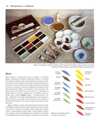 16 • Инструменты и материалы
Краски. Слева направо: коробочка тюбиков,японские краски, белая пудра,японский набор из 12 цветов,
китайские тюбики и гранулы, измельченные в порошок каменные краски
Цвета
Цвета получают из акварельных красок, доступных в нескольких
формах. Большинство западных художников привыкли к тюбикам
или палитрам, которые вполне могут применяться и в технике китай-
ского рисунка кистью. Однако в восточных красках содержится боль-
ше смолы или клея (который часто называют связующим веществом),
смешанного с краской и некоторыми добавками, благодаря которым
краска впитывается в бумагу и лучше держится после высыхания. Кра-
ски делятся на два основных типа: растительные (т.е. мареновые: из
крокуса, ротанга и индиго) и минеральные (т.е. киноварь: золотисто-
желтая, лазурь, малахит) пигменты, Первые - светопроницаемые, вто-
рые - прозрачные или матовые. Накладывая один слой на другой, вы
можете заметить, как нижний слой уничтожается или подвергается
воздействию следующего. Эти качества можно использовать целена-
правленно.
Краска в тюбиках от разных производителей различается по каче-
ству. Наборы китайских тюбиков можно приобрести по вполне прием-
лемой цене, но тюбики часто содержат свинец. Среди других возмож-
ностей - китайская краска в форме гранул, которые кладут на тарелку
или на палитру, кисточкой добавляют воду, смешивают и таким обра-
зом добиваются нужного цвета. Пигменты получаются очень чистыми.
Небесно-
голубой
Индиго
Холодный
синий № 3
i
Холодный
синий№ 1
Холодный
зеленый№3
Холодный
зеленый№1
Китайские акварельные краски
в тюбиках или гранулах
Золотисто-
желтый
Ротанг
Киноварь
Жженаясиена
Яркий красный
Темныйкрасный
Грубыйкрасный
(из крокуса)
Пионовый
красный
 