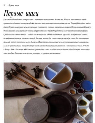 20 • Первые шаги
Первые шаги
Для начала обзаведитесьматериалами - постепенно вы научитесь делать это. Помимо всего прочего, всегда
приятно выходить на «охоту» в художественныймагазин или по антикварнымлавкам. Попробуйте найти подхо-
дящую бумагу поразумной цене, желательно соломенную, которая значительнолучше подделок китайской бумаги.
Очень дешевая бумага сделает весьма затруднительным переход кработе на более качественномматериале.
Среди важных составляющих - камень для туши (около 100мм квадратный, круглый или широкий) и плитка
туши (ищитематовую илегкую плитку).Наконец, купите две кисти: тонкую твердую кисть для выписывания
деталей, а вторую возьмите самую большую. (Какправило, начинающие используют слишкоммаленькие кисти.)
Если вы сомневаетесь, поищитемягкую кисть или кисть из смешанных волокон с наконечником около 30-40 мм
в длину и 8мм в диаметре. Обязательно пропитайте кисти холодной или слегка теплой водой перед использова-
нием, чтобы избавиться от вещества, которым ее пропитали для защиты.
Готовый стол для живописи
 