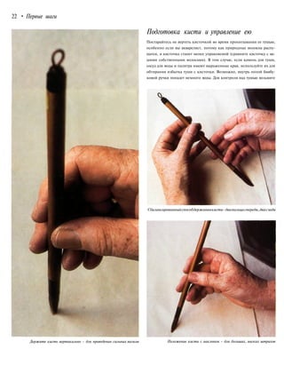 22 • Первые шаги
Подготовка кисти и управление ею
Постарайтесь не вертеть кисточкой во время пропитывания ее тушью,
особенно если вы акварелист, потому как природные волокна распу-
шатся, и кисточка станет менее управляемой (сравните кисточку с ва-
шими собственными волосами). В том случае, если камень для туши,
сосуд для воды и палитра имеют выраженные края, используйте их для
обтирания избытка туши с кисточки. Возможно, внутрь полой бамбу-
ковой ручки попадет немного воды. Для контроля над тушью возьмите
Сбалансированныйспособдержаниякисти-двапальцаспереди,двасзади
Держите кисть вертикально - для проведения сильных мазков Положение кисти с наклоном - для больших, мягких штрихов
 