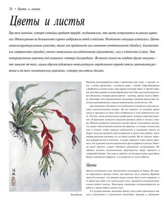 28 • Цветы и листья
Цветы и листья
При том значении, которое китайцы придают природе, неудивительно, что цветы встречаются намногих карти-
нах. Однакораньше на большинстве картин изображалилюдей и пейзажи. Постепенно ситуация изменилась. Цветы
символизируютразличные качества, такие как преданность или сыновнюю почтительность (бамбук), благочестие
или совершенство (орхидея),ученого-отшельника или отдохновение (хризантема), силу и стойкость (слива). Эти
четырерастения известны под названием «четверо благородных». Во многих книгах вы найдете другие описания -
это зависит от того, каким образом художники-интеллектуалы определенного периода хотели запечатлетьрас-
тение и от того «политического заявления», которое они хотели сделать.
Растения ассоциировались также с временами года: пион - с весной, ло-
тос - с летом, хризантема - с осенью и слива - с зимой. Сливу объединяли
с бамбуком и сосной в союз «трех друзей холодной зимы». С другой сторо-
ны, роза была связана со всеми временами года. Еще одна композиция мо-
жет обозначать «четырех друзей цветов» - ласточка, иволга, пчела и бабоч-
ка. Благодаря этим традиционным подсказкам художник всегда имел ис-
точник вдохновения (см. список символических значений на с. 44).
Для художника-энтузиаста эти особенности китайского рисунка со-
здают дополнительный интерес. Но нет причин, по которым другие
цветы и предметы не могут быть изображены в этом живописном сти-
ле. По сути, очень увлекательно отрабатывать технику и цветовое реше-
ние. В традициях западного искусства рисовать цветы и листья с нату-
ры. Многие китайские художники изучают цветы в мельчайших деталях,
что может занять большое количество времени, и в конце концов они
идут в студию, чтобы передать наблюдения и ощущения памяти на
бумаге. Если вы чувствуете себя неуверенно в таком стиле работы, после
выбора растения поставьте его за своей спиной. Вы не сможете «рисо-
вать каждый листок и лепесток», а скорее нарисуете «суть» вашего пред-
мета. Это в равной степени применимо к фотографиям и книгам. Поми-
мо всего прочего, следует соблюдать равновесие составляющих. Не
забудьте оставить незаполненное пространство вокруг предмета и
«управляйте белым». Это одна из причин, по которым нужно сразу брать
бумагу задуманного формата, а не разрезать ее после работы.
Цветы
Билъбергия
Цветы в китайском стиле чрезвычайно популярны на Западе. Их мож-
но нарисовать в разных стилях, как простых, так и сложных. Крайняя
простота означает, что каждый штрих должен быть очень хорошим, в
то время как гунби, или тщательный стиль, нуждается в великолепной,
тонкой работе кистью. Некоторые художники специализируются на
работе в каком-нибудь одном стиле.
А в художественных академиях Китая стиль гунби преподается как
часть длительной и тщательной подготовки, ведущей к овладению
 