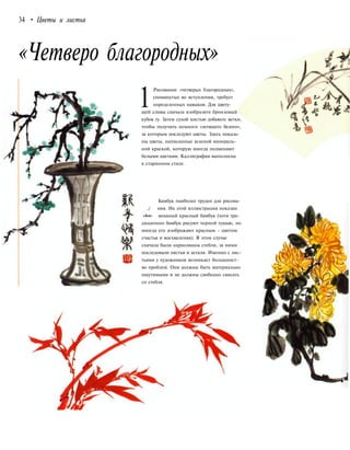 34 • Цветы и листья
«Четверо благородных»
1
Рисование «четверых благородных»,
упомянутых во вступлении, требует
определенных навыков. Для цвету-
щей сливы сначала изобразите бронзовый
кубок гу. Затем сухой кистью добавьте ветки,
чтобы получить немного «летящего белого»,
за которым последуют цветы. Здесь показа-
ны цветы, написанные зеленой минераль-
ной краской, которую иногда подменяют
белыми цветами. Каллиграфия выполнена
в старинном стиле.
Бамбук наиболее труден для рисова-
./ ния. На этой иллюстрации показан
»4»w- мощный красный бамбук (хотя тра-
диционно бамбук рисуют черной тушью, но
иногда его изображают красным - цветом
счастья и восхваления). В этом случае
сначала были нарисованы стебли, за ними
последовали листья и детали. Именно с лис-
тьями у художников возникает большинст-
во проблем. Они должны быть материально
ощутимыми и не должны свободно свисать
со стебля.
 