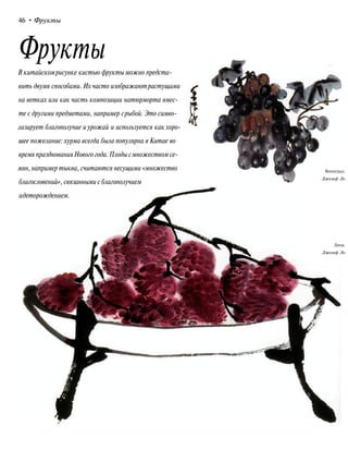 46 • Фрукты
Фрукты
В китайскомрисунке кистью фрукты можно предста-
вить двумя способами. Их часто изображаютрастущими
на ветках или как часть композиции натюрморта вмес-
те с другими предметами, например срыбой. Это симво-
лизирует благополучие и урожай и используется как хоро-
шее пожелание: хурма всегда была популярна в Китае во
время празднованияНового года.Плоды смножеством се-
мян, например тыква, считаются несущими «множество
благословений», связанными с благополучием
идеторождением.
Виноград.
Джозеф Ло
Личи.
Джозеф Ло
 