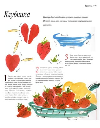 Фрукты • 49
Клубника Рисуя клубнику, необходимо сочетать несколько техник.
На верху плода есть ямочка, а к основанию он стремительно
сужается.
Чаша может быть как восточной
формы, так и более привычной, взя-
той из вашего дома. Здесь нарисова-
на неглубокая чаша бирюзового цвета
и восточной формы фарфоровая ложка
для еды.
1Сделайте два штриха мягкой кистью -
правшам сначала нужно сделать пра-
вый штрих - отрывая кисть в конце
линии плода, чтобы получилась узкая ли-
ния. Второй, левый, мазок делайте, тщатель-
но следуя за стрелочками, и еще раз ото-
рвите кисть от бумаги, чтобы основание
плода оставалось узким и слегка заострен-
ным. Если ягода лежит на блюде или в
чаше, то ее не будет видно целиком.
Меняйте размер и оттенки, чтобы по-
казать все стадии созревания ягоды.
До того как краски высохнут, добавь-
те немного точек темно-красным
или темно-зеленым, чтобы создать
впечатление рябоватой поверхности ягоды.
Помните о принципах соотношения сжато-
го и расширенного, большого и малого. Яр-
ко-зеленым добавьте чашечки и стебли
сверху ягод.
 