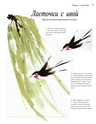 Птицы и насекомые • 57
Ласточки с ивой
Образец воплощения традиционного сюжета
Начните с головы и крыльев,
используя черную тушь, добав-
ляя тонкие линии перьев хвоста
и крыльев.
| Дорисуйте клюв и глаз, линию
грудки. Добавьте немного крас-
ного для грудки под глазом. Поста-
райтесь сделать птиц слегка отли-
чающимися друг от друга. Лучше
всего, чтобы рисунок высох до
продолжения и завершения компо-
зиции.
Иву изображают на заднем
плане сочетанием сухих
и влажных мазков, включающих
темные и светлые оттенки. Цвет
добавляют в приглушенной манере.
 