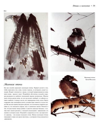 Птицы и насекомые • 59
Орел
/Маленькие птички
Есть два способа нарисовать маленькую птичку. Первый состоит в том,
чтобы нарисовать глаз, клюв, голову и крылья, за которыми следует ос-
тальное. Второй начинается с грудки, к которой пририсовывается клюв,
затем голова, крылья и хвост. Попробуйте оба метода и меняйте поря-
док рисования на наиболее подходящий вашему настроению. Обычно
после птички рисуют ветку, но если вы делаете наоборот, не забудьте ос-
тавить пробелы в нужных местах для закрывающих ветку лапок Хвосту
и крыльям тоже понадобится место, которое будет зависеть от позы пти-
цы. Нет жестких правил быстрого рисунка, но в основном старайтесь ри-
совать то, что находится спереди, как и в живописи цветов. Помните о
том, что расстояние между клювом и хвостом довольно большое, и по-
тому хвост можно рисовать с меньшей детализацией, «предполагая» его
наличие на втором плане. Подумайте о жердочке до того, как приступи-
те к рисунку, - она должна подходить птице. Иногда маленьких птичек
показывают в траве или среди тростника, с которыми птица находится в
«равновесии».
Маленькие птички.
КалпаМаклахан
 