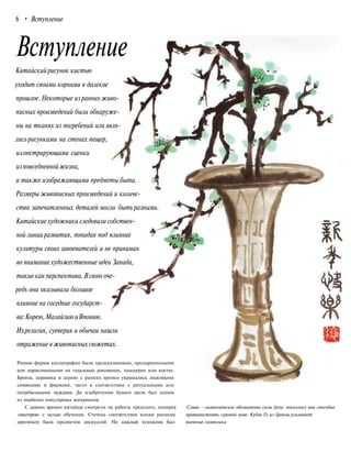 Вступление
Китайскийрисунок кистью
уходит своими корнями в далекое
прошлое. Некоторые изранних живо-
писных произведений были обнаруже-
ны на тканях из погребений или явля-
лись рисунками на стенах пещер,
иллюстрирующими сценки
изповседневнойжизни,
а также изображающими предметы быта.
Размеры живописных произведений и количе-
ство запечатленных деталей могли быть разными.
Китайскиехудожники следовали собствен-
ной линии развития, попадая под влияние
культуры своих завоевателей и не принимая
во внимание художественные идеи Запада,
такие как перспектива.В свою оче-
редь они оказывали большое
влияние на соседние государст-
ва:Корею,МалайзиюиЯпонию.
Ихрелигия, суеверия и обычаи нашли
отражение вживописных сюжетах.
Ранние формы каллиграфии были предсказаниями, процарапанными
или нарисованными на гадальных раковинах, панцирях или костях.
Бронза, керамика и дерево с ранних времен украшались знаковыми
символами и формами, часто в соответствии с ритуальными или
погребальными нуждами. До изобретения бумаги шелк был одним
из наиболее популярных материалов.
С давних времен китайцы смотрели на работы прошлого, копируя Слива - символическое обозначение силы духа, поскольку она способна
«мастеров» с целью обучения. Степень соответствия копии раннему противостоять суровой зиме. Кубок Гу из бронзы усиливает
оригиналу была предметом дискуссий. Но каждый художник был значение символики
6 • Вступление
 