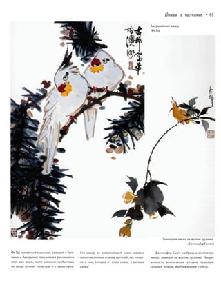 Птицы и насекомые • 61
Австралийские какаду.
ФуХуа
Фу Хуа (китайский художник, живущий в Бри-
тании и Австралии) прославился рисованием
птиц всех видов, часто довольно необычных,
но всегда полных силы духа и с характером.
Его какаду на австралийской сосне вызвали
многочисленные отзывы зрителей, все спори-
ли о том, которая из птиц самец, а которая
самка!
Золотистая иволга на желтом груднике.
ДженниферСкотт
Дженнифер Скотт изобразила золотистую
иволгу, поющую на желтом груднике. Напря-
женность композиции создана чудесным
сильным мазком, изображающим стебель.
 