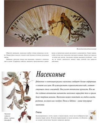 Волнистыепопугайчикинавеере
Обратите внимание, насколько удобно птицы устроились на вет- весии и стремления сделать все ровно и симметрично. Самое главное,
ке. Поверх фона нанесен тонкий слой бледных оттенков нескольких чтобы птичка или насекомое выглядели живыми. Когда они присели
цветов. на ветку или листок, последние должны выглядеть устойчиво - если
Добавляя в рисунок птичку или насекомое, помните о компози- вы не хотите запечатлеть момент перед полетом или каким-то
ции в целом. Старайтесь избегать западного представления о равно- действием.
Насекомое
нафасоли.
Деталь картины
ДжозефаЛо
Насекомые
Добавление в композицию рисунка насекомых сообщает больше информации
о сюжете или сцене. Их нужнорисовать в привлекательном виде, соответ-
ствующем стиле и масштабе. Ониусилят впечатление хрупкости. Или же
для создания впечатления значимости насекомого нарисуйте тело и крылья
более твердыми мазками. Насекомыхможно поместить на стебли илисты
растения, на землю или в воздухе. Пчелы и бабочки - самые популярные
насекомые.
Пчелы
Ассоциирующиеся с летом, медом и тяжким трудом, пчелы часто изображены жуж-
жащими вокруг цветов. Их редко вырисовывают со всеми деталями, но обязатель-
но создают впечатление быстрого движения крыльев.
 