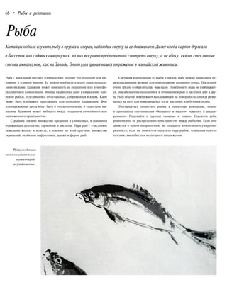 66 • Рыбы и рептилии
Рыба
Китайцылюбили изучатьрыбу в прудах и озерах, наблюдая сверху за ее движением.Даже когда карпов держали
в бассетах или садовых аквариумах, на них всеравно предпочитали смотреть сверху, а не сбоку, сквозь стеклянные
стенки аквариумов, как на Западе. Этотугол зрения нашел отражение в китайской живописи.
Рыба - идеальный предмет изображения, потому что подходит для ри-
сования в плавной манере. Ее можно изобразить всего лишь несколь-
кими мазками. Художник может намекнуть на ощущение или атмосфе-
ру строением композиции. Иногда на рисунке дано изображение оди-
нокой рыбки, отделившейся от остальных, собравшихся в косяк. Карп
может быть изображен прыгающим или спокойно плавающим. Фон
или окружающая среда могут быть и только намечены, и тщательно вы-
писаны. Художник может выбирать между созданием спокойного или
напряженного пространства.
С рыбами связано множество преданий и символики, в основном
отражающих долголетие, гармонию и достаток. Пара рыб - счастливое
пожелание жениху и невесте, и именно по этой причине множество
украшений, особенно нефритовых, делают в форме рыб.
Составляя композицию из рыбы и цветов, рыбу можно нарисовать пе-
ред свисающими ветвями или поверх цветов, например лотоса. Последний
очень трудно изобразить так, «как надо». Поверхность воды не изображает-
ся, она обозначена положением и отношением рыб и растений друг к дру-
гу. Рыбу обычно изображают выплывающей на поверхность (иногда резвя-
щейся на ней) или появляющейся из-за растений или бутонов лилий.
Постарайтесь поместить рыбку в приятную компанию, помня
о принципах соотношения «большого и малого», «сжатого и расши-
ренного». Подумайте о группах «хозяева» и «гости». Спросите себя,
равномерно ли распределено пространство между рыбками. Если они
движутся в одном направлении, вы создадите композицию умиротво-
ренности; если вы поместите одну или пару рыбок, плывущих против
течения, вы добьетесь некоторого напряжения.
Рыба,созданная
несколькимимазками
тушимокрой
исухойкистью
 