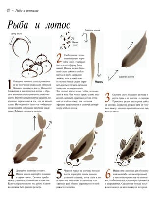 68 • Рыбы и рептилии
Рыба и лотос Спрятать кончик
Центр кисти
1Разотрите немного туши и разведите
ее до получения нескольких оттенков.
Возьмите маленькую кисть. Нарисуйте
ближайшие к вам лепестки лотоса - обра-
тите внимание на направление движения
кисти. Рисуйте лепестки двумя мазками, по-
степенно перемещаясь к тем, что на заднем
плане. Не соединяйте лепестки - обязатель-
но оставляйте небольшие пробелы между
ними. Добавьте крапинки пыльцы.
4Дорисуйте плавники и хвост.
Одним мазком нарисуйте плавник
и двумя - хвост. Оставьте пробел
между туловищем, плавниками и хвостом.
Если тело расположено под углом, плавни-
ки должны быть разного размера.
Свободными и плав-
ными мазками нари-
£v суйте лист. Постарай-
тесь сделать форму более
живой. Одним мазком боль-
шой кисти добавьте стебли
цветку и листу. Движение J/
должно идти из-под низа,
и в конце мазка следует отры- Поднять
вать кисть от бумаги, оставляя
движение незавершенным.
Это создаст впечатление стебля, исчезаю-
щего в воде. Как только краска слегка под-
сохнет, добавьте несколько легких штри-
хов (от стебля в воду) для создания
эффекта шероховатой и колючей поверх-
ности стебля лотоса.
Окуните кисть большего размера в
серую тушь, а ее кончик - в черную.
Проведите рядом два штриха рыбь-
ей спинки. Движение должно идти от голо-
вы к хвосту; немного туши на кончике ока-
жется к месту.
5Черной тушью на кончике тонкой
кисти дорисуйте одним мазком
спинной плавник, затем глаза и рот
и нанесите несколько штрихов на тело.
Брюшко рыб обычно серебристое и изоб-
ражается нечетко.
Нарисуйте крапинкидля обозначе-
ниямасштаба (несимметричные)
и несколько прожилок на плавни-
ках, чтобы показать, как они раскрываются
и закрываются. Сделайте их больше похо-
жими на веер, нежели на жерди изгороди.
 
