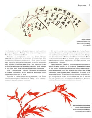 Вступление • 7
Гибкая,плавная
формаорхидеиперекли-
каетсяскаллиграфией
ДжозефаЛо
способен добавить что-то от себя, даже оглядываясь на стиль и техни-
ку мастеров прошлого. Поэтому очень легко перепутать живопись
IX или X века с современной работой.
Некоторые из императоров, такие как Хуизон (Хуицзун)
(1082-1135), поддерживавшие академический (реалистический) стиль,
способствовали становлению особых стилей и школ. Хуицзун также по-
ощрял прекрасное искусство каллиграфии и часто даже «подписывал»
свиток, который высоко ценил. Свои печати в знак признания высоко-
го мастерства живописи ставили на работах коллег и другие художни-
ки, что теперь делает весьма проблематичным определение автора.
Китай - страна большая, с городами и регионами, раздробленны-
ми сложной топографией, так что множество живописных стилей
развивалось отдельно друг от друга.
Некоторые из стилей исчезли, другие развились, и еще больше
стилей перемешались по ходу развития. Наряду с ними существует
множество традиций народной живописи.
Есть два основных стиля китайского рисунка кистью: гунби, часто
называемый тщательной, контурной живописью или живописью ли-
нии; и сей, бескостная живопись, рисунок свободного стиля. Оба при-
дают большое значение работе над линией и движениям кисти. В худо-
жественных заведениях Китая от студентов требуют ежедневных заня-
тий каллиграфией, работе над линией, с тем, чтобы движения кисти
стали плавными и текучими.
Профессиональные живописцы, создававшие реалистические версии
сюжетов, не всегда ценились так же высоко, как художники-интеллектуа-
лы (или ученые), которые творили ради собственного удовлетворения в
более «возвышенном» стиле. Они рисовали такие сюжеты, как «четверо
благородных» (слива, орхидея, бамбук и хризантема), по причине их до-
бродетельных качеств. Китайские художники, пишущие кистью, стремят-
ся к воплощению ци, которое часто описывают как «суть» их творений.
Оно может быть достигнуто путем следования определенным принципам
или же пребыванием в правильном состоянии сознания.
Бамбукпротивостоитветрам,
сгибаясьподегопорывами,
ноприэтомпрочнодержится
своимикорнями.ДжозефЛо
 