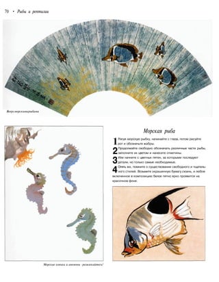 70 • Рыбы и рептилии
Веерсморскимирыбами
Морские коньки и анемоны -развлекайтесь!
Морская рыба
Рисуя морскую рыбку, начинайте с глаза, потом рисуйте
рот и обозначьте жабры.
Продолжайте свободно обозначать различные части рыбы,
заполните их цветом и нанесите отметины.
Или начните с цветных пятен, за которыми последуют
детали, но только самые необходимые.
Опять же, помните о существовании свободного и тщатель-
ного стилей. Возьмите окрашенную бумагу сюань, и любое
включенное в композицию белое пятно ярко проявится на
красочном фоне.
1
2
3
4
 