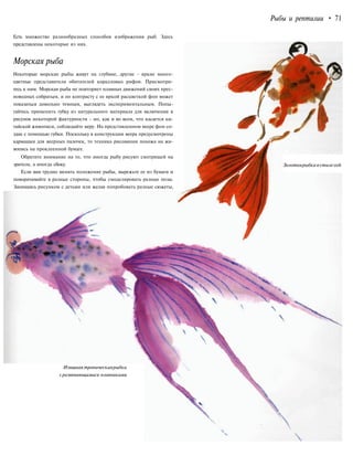 Рыбы и рептилии • 71
Есть множество разнообразных способов изображения рыб. Здесь
представлены некоторые из них.
Морская рыба
Некоторые морские рыбы живут на глубине, другие - яркие много-
цветные представители обитателей коралловых рифов. Присмотри-
тесь к ним. Морская рыба не повторяет плавных движений своих прес-
новодных собратьев, и по контрасту с ее яркой расцветкой фон может
показаться довольно темным, выглядеть экспериментальным. Попы-
тайтесь применить губку из натурального материала для включения в
рисунок некоторой фактурности - но, как и во всем, что касается ки-
тайской живописи, соблюдайте меру. На представленном веере фон со-
здан с помощью губки. Поскольку в конструкции веера предусмотрены
кармашки для веерных палочек, то техника рисования похожа на жи-
вопись на проклеенной бумаге.
Обратите внимание на то, что иногда рыбу рисуют смотрящей на
зрителя, а иногда сбоку.
Если вам трудно менять положение рыбы, вырежьте ее из бумаги и
поворачивайте в разные стороны, чтобы смоделировать разные позы.
Занимаясь рисунком с детьми или желая попробовать разные сюжеты,
Изящная тропическаярыбка
сразвевающимися плавниками
Золотаярыбкавстилесей
 