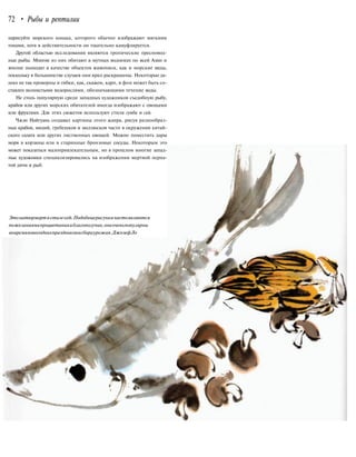 72 • Рыбы и рептилии
нарисуйте морского конька, которого обычно изображают мягкими
тонами, хотя в действительности он тщательно камуфлируется.
Другой областью исследования являются тропические пресновод-
ные рыбы. Многие из них обитают в мутных водоемах по всей Азии и
вполне подходят в качестве объектов живописи, как и морские виды,
поскольку в большинстве случаев они ярко раскрашены. Некоторые да-
леко не так проворны и гибки, как, скажем, карп, и фон может быть со-
ставлен волнистыми водорослями, обозначающими течение воды.
Не столь популярную среди западных художников съедобную рыбу,
крабов или других морских обитателей иногда изображают с овощами
или фруктами. Для этих сюжетов используют стили гунби и сей.
Чжэн Найгуань создавал картины этого жанра, рисуя разнообраз-
ных крабов, мидий, гребешков и моллюсков часто в окружении китай-
ского салата или других лиственных овощей. Можно поместить дары
моря в корзины или в старинные бронзовые сосуды. Некоторым это
может показаться малопривлекательным, но в прошлом многие запад-
ные художники специализировались на изображении мертвой перна-
той дичи и рыб.
Этонатюрмортвстилесей.Подобныерисункичастоявляются
пожеланиямипроцветанияиблагополучия,ониоченьпопулярны
вовремяновогоднихпраздниковисбораурожая.ДжозефЛо
 