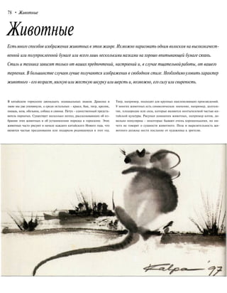 78 • Животные
Животные
Естьмного способов изображения животных в этом жанре. Ихможно нарисовать одним волоском на высококачест-
венной или полупроклеенной бумаге или всеголишь несколькимимазками на хорошо впитывающей бумаге сюань.
Стиль и техника зависят только от ваших предпочтений, настроений и, в случае тщательнойработы, от вашего
терпения. В большинстве случаев лучше получаются изображения в свободном стиле. Необходимоуловить характер
животного - его возраст,мягкую или жесткую шкурку или шерсть и, возможно, его силу или свирепость.
В китайском гороскопе двенадцать зодиакальных знаков. Дракона и
змею мы уже упомянули, а среди остальных - крыса, бык, тигр, кролик,
лошадь, коза, обезьяна, собака и свинья. Петух - единственный предста-
витель пернатых. Существует несколько легенд, рассказывающих об из-
брании этих животных и об установлении порядка в гороскопе. Этих
животных часто рисуют в начале каждого китайского Нового года, что
является частью празднования или подарком родившемуся в этот год.
Тигр, например, подходит для крупных ошеломляющих произведений.
У многих животных есть символическое значение, например, долголе-
тие, плодородие или сила, которые являются неотъемлемой частью ки-
тайской культуры. Рисунки домашних животных, например котов, до-
вольно популярны - некоторые бывают очень хорошенькими, но ни-
чего не говорят о сущности животного. Поза и выразительность жи-
вотного должны нести послание от художника к зрителю.
 