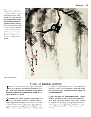 Животные • 79
Обезьяна,нарисованнаяДжозе-
фомЛо,находитсявдвижении,
и в картине видно, как она пры-
гаетсдереванадерево.Лапы
длиннее, чем все остальное туло-
вище, и они вытянуты вразные
стороны длятого,чтобыхва-
таться за ветки при спрыгива-
нии на землю. В картине создано
впечатление хрупкости и изяще-
ства.Мехпоказанмаленькими
штришками -ихможнонарисо-
ватьрасщепленной кистью.
Нафонелишьпредполагается
то место,скоторогоначался
прыжок.
Мышь.КалпаМаклахан
Советы для рисования животных
1Определите характер животного, ракурс, с которого оно
будет видно, будет ли оно изображено оттенками туши
или в цвете, после подберите подходящую бумагу. Обычно
животных рисуют на хорошо впитывающей бумаге для со-
здания более мягкого образа.
2Рисуя животных, обычно начинают с глаз, за ними - нос
и рот, и, как правило, это делает очевидным характер
зверя. Умелые художники в состоянии, конечно же, начать
с чего им больше нравится. Лучше всего начинать с живот-
ных, а позже дорисовывать фон. Вовсе не обязательно со-
общать множество подробностей, только необходимые дета-
ли, обозначающие место действия или ситуацию. Художники
из Линьяня (школа художников на юге Китая) часто делают
простой размытый фон, оставляя додумывание деталей для
воображения зрителя.
ЗЯсно представьте себе движения животных и с этого мо-
мента приступайте к работе. Гепард олицетворяет ско-
рость, панда - неуклюжесть, собака может шуметь, а обезья-
на - карабкаться. Лапы должны крепко держать животное,
а цепкий хвост помогать взбираться. Такие черты не обяза-
тельно изображать подробно, но художник должен иметь
их в виду.
 