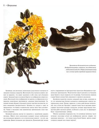 8 • Вступление
Хризантема обозначает осень иуединение.
Изображеннаярядам с чайникам, она задает тему
отдохновенияибеседы.Подразумевающийсяжар
чая и осенние цвета передают ощущение тепла
Китайская, или восточная, композиция существенно отличается от
западного подхода к искусству. Восточный стиль пытается уловить «мо-
мент во времени», что может заключать в себе лишь часть большего
сюжета. Западный мир в основном берется за изображение сюжета це-
ликом. Восточный стиль изображения на картине, ее обрамление и со-
хранение существенно противоречит западным представлениям. За-
падный человек обладает в большей степени чувством постоянства, не-
жели ощущением быстротечности. Китайцы не считали и даже не
предполагали, что бумага и живописные свитки могут быть долговеч-
ны. Только в последние годы живописные произведения стали тща-
тельно сохранять.
Китайский рисунок кистью не стремится к «включению каждого
листочка». Вместо этого композиция содержит только необходимое
для опознавания предмета и его отличительных качеств - по сути, как
карикатура. Важно положение всех предметов. Взаимодействие мазков
кисти с окружающим их пространством тщательно обыгрывается в жи-
вописном произведении. Недостаточно просто рисовать на большом
куске бумаги и после подрезать его по размеру. Соотношение штрихов
к краю бумаги должно быть продумано в процессе рисования.
Китайское искусство пленило западный мир на века, несмотря на
то, что западный вкус больше склоняется к живописному, нежели эзо-
терическому стилю. Потому, вероятно, у стиля гунби больше почитате-
лей, чем у стиля сей. Растущее с каждым годом число выставок демон-
стрирует восточную культуру и искусства, которые представлены мно-
жеством работ высокого уровня, особенно в стиле сей, что формирует
более «подготовленную» публику.
Многие художники очарованы тем, что китайская живопись часто
оставляет некоторые детали для воображения зрителя; говорят, что
идеальная живопись - это только кусок белой бумаги; зритель может
созерцать каждый день новую картину!
 