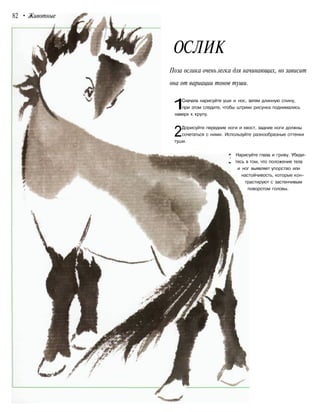82 • Животные
OСЛИК
Поза ослика очень легка для начинающих, но зависит
она от вариации тонов туши.
1Сначала нарисуйте уши и нос, затем длинную спину,
при этом следите, чтобы штрихи рисунка поднимались
наверх к крупу.
2Дорисуйте передние ноги и хвост, задние ноги должны
сочетаться с ними. Используйте разнообразные оттенки
туши.
Нарисуйте глаза и гриву. Убеди-
тесь в том, что положение тела
и ног выявляет упорство или
настойчивость, которые кон-
трастируют с застенчивым
поворотом головы.
 