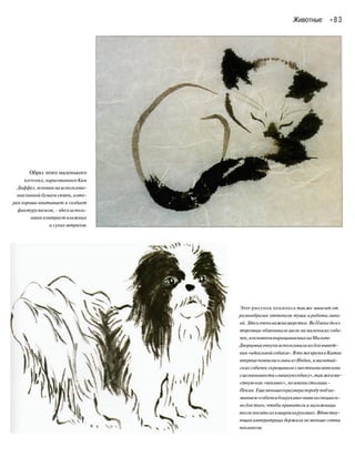 Животные « 8 3
Образ этого маленького
котенка,нарисованногоКим
Даффел, основаннаиспользова-
ниихинной бумаги сюань, кото-
рая хорошо впитывает и создает
фактурумазков, -здесь исполь-
зован контраст влажных
и сухих штрихов.
Этот рисунок пекинеса также зависит от
разнообразия оттенков туши и работы лини-
ей.Здесьоченьважнашерстка.ВоIIвекедонэ.
торговцы обменивали шелк намаленьких соба-
чек,восновномвыращиваемыхнаМальте.
Дворцовыеевнухииспользовалиихдлявыведе-
ния «идеальнойсобаки».ВтожевремявКитае
впервыепоявилисьльвыизИндии,имальтий-
скихсобачекскрещивали сместнымимопсами
сцельювывести«львинуюсобаку»,такжеизве-
стную как«пекинес», поименистолицы -
Пекин.Ещеменьшегоразмерапородуподна-
званием«собачкидлярукава»вывелиспециаль-
но для того, чтобы правители и наложницы
могли носить ихвширокихрукавах.Вдовству-
ющая императрица держала неменьше сотни
пекинесов.
 