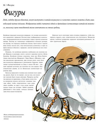 86 •Фигуры
Фигуры
Люди, подобно другим объектам,могут выступать в китайскомрисунке и в качестве главного сюжета и бытьлишь
небольшой частью пейзажа. Изображениелюдей считается одной из древнейших составляющих китайской живопи-
си, поскольку сцены повседневной жизни запечатлены на стенах гробниц.
Китайская (даосская) концепция утверждает, что человек малозначите-
лен в сравнении с природой. Поэтому люди, изображаемые в компози-
ции, непропорциональны по отношению к горам и прочим элементам
пейзажа. Поэтому же помощники изображаются меньшего размера,
чем мастера, что породило ошибочное мнение, будто книги и прочие
вещи ученых носили дети, пока интеллектуалы уединялись в горах на
время процесса общения с природой, занятий живописью или стихо-
сложением.
Очевидно, что китайская живопись необходима для изучения лю-
дей. Журналы и календари, книги о жизни и красивых местах в Китае
бесценны. Китайские легенды и рассказы, такие как «Изгои Болота»
(также известный как «Водораздел / Берег Воды»), «Обезьяна» и дру-
гие классические произведения, даже детские книги, несут боль-
шое количество информации и вдохновения. Картины, приве-
зенные путешественниками на Запад в начале XX века - еще
один хороший источник для изучения поз или одежды. Они
относительно дешевы, но не обязательно соответствуют на-
родному вкусу.
Когда вы определяете человека как основную часть карти-
ны, решите, будет ли это портрет, или же поза, или основ-
ное значение будет отдано действию. Портреты для Ки-
тая довольно не характерны, и было время, когда толь-
ко император считался достаточно «сильным» (как
«сын неба»), чтобы сопротивляться злым духам
своего подобия, но даже в этом случае портрет
делался только для истории. Любой художник,
работавший в этом жанре, считался занимаю-
щим очень низкое положение.
Довольно часто некоторые черты человека утрируются, чтобы под-
черкнуть гордость, силу, сопротивление или угнетенность. Множество
картин, особенно датируемые периодом «культурной революции», яв-
ляют героические образы.
Монах,медитирующийнациновке
длямолитвывсвоемстеганом
одеянии
 